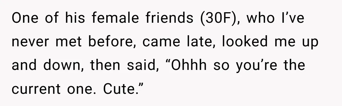 One of his female friends (30F), who I’ve never met before, came late, looked me up and down, then said, “Ohhh so you’re the current one. Cute.”