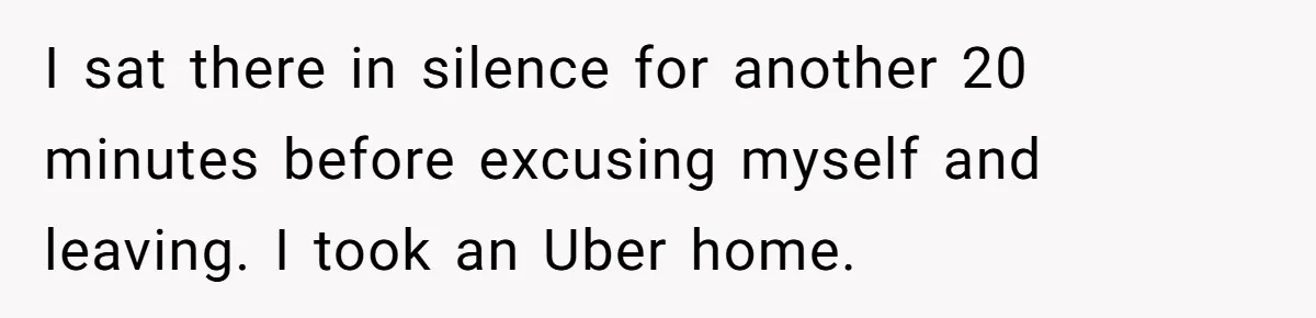 I sat there in silence for another 20 minutes before excusing myself and leaving. I took an Uber home.