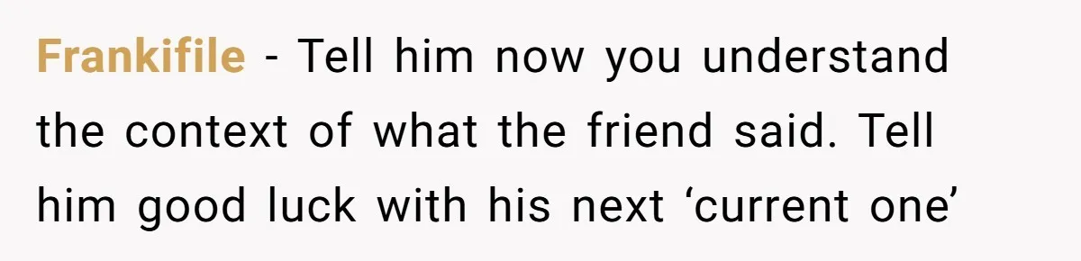 Frankifile − Tell him now you understand the context of what the friend said. Tell him good luck with his next ‘current one’