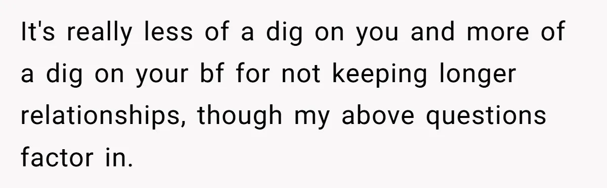 It's really less of a dig on you and more of a dig on your bf for not keeping longer relationships, though my above questions factor in.