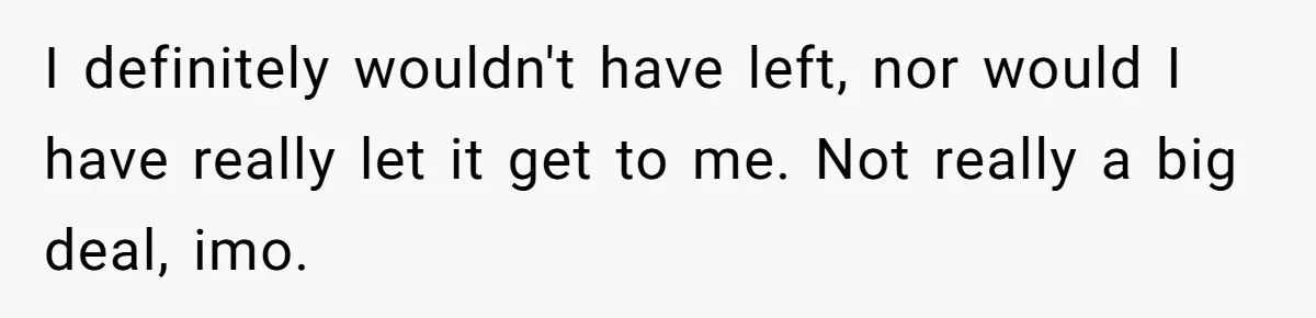 I definitely wouldn't have left, nor would I have really let it get to me. Not really a big deal, imo.