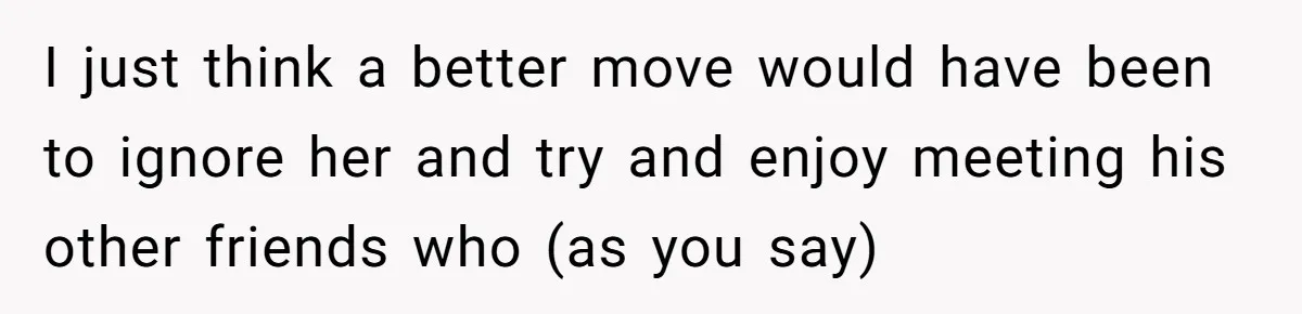 I just think a better move would have been to ignore her and try and enjoy meeting his other friends who (as you say)
