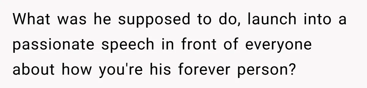 What was he supposed to do, launch into a passionate speech in front of everyone about how you're his forever person?