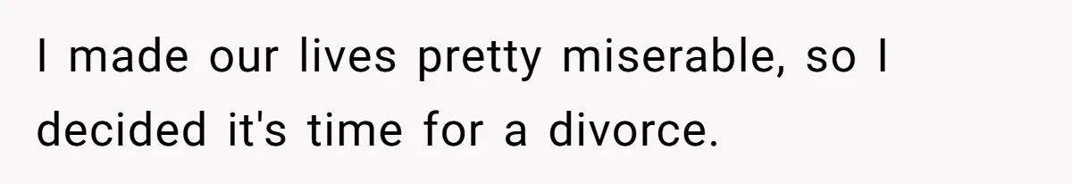 I made our lives pretty miserable, so I decided it's time for a divorce.