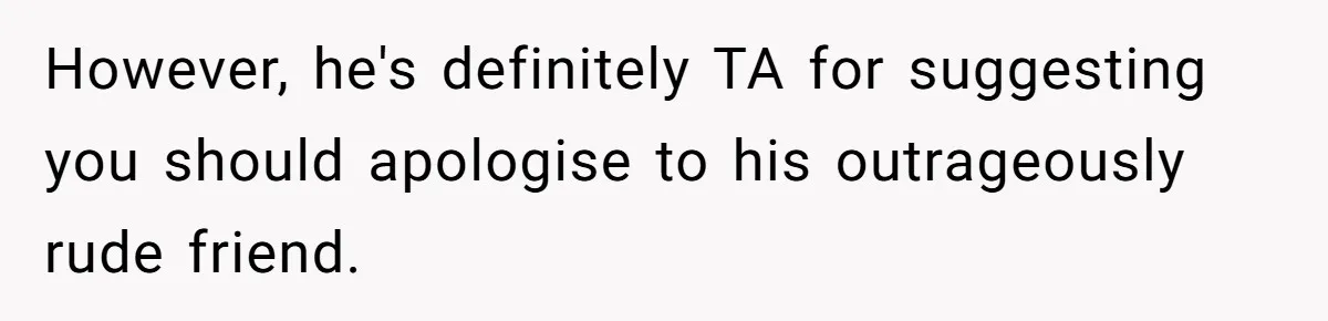 However, he's definitely TA for suggesting you should apologise to his outrageously rude friend.