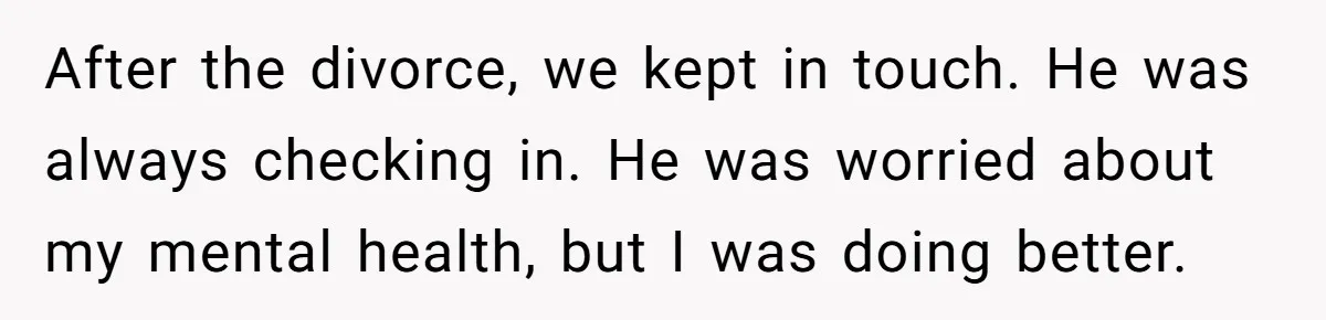 After the divorce, we kept in touch. He was always checking in. He was worried about my mental health, but I was doing better.