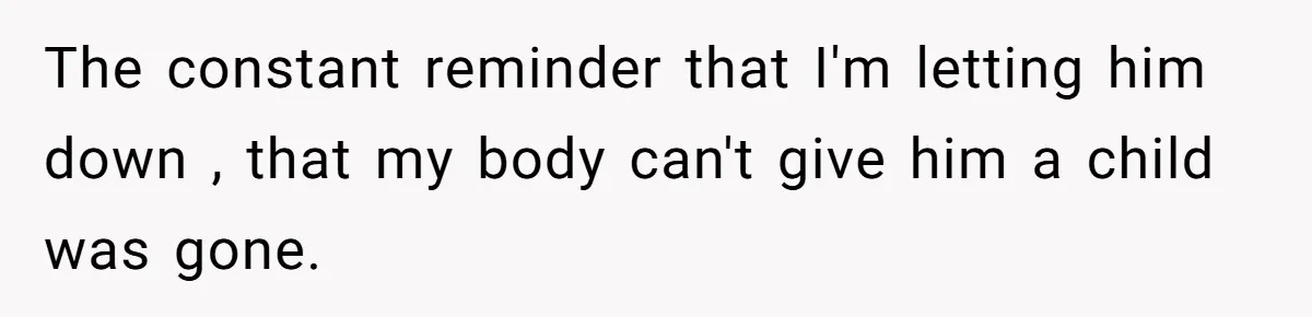 The constant reminder that I'm letting him down , that my body can't give him a child was gone.
