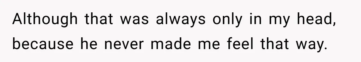 Although that was always only in my head, because he never made me feel that way.