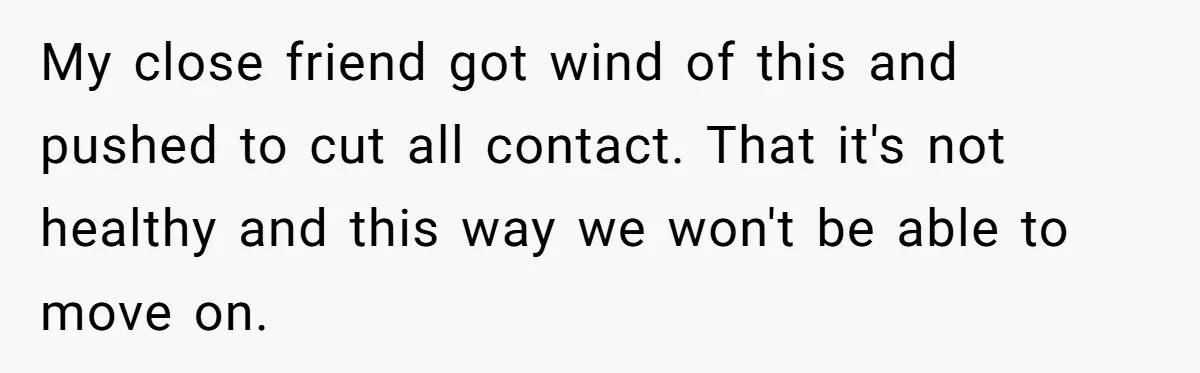 My close friend got wind of this and pushed to cut all contact. That it's not healthy and this way we won't be able to move on.