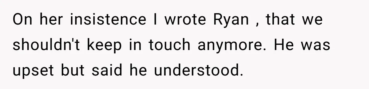 On her insistence I wrote Ryan , that we shouldn't keep in touch anymore. He was upset but said he understood.