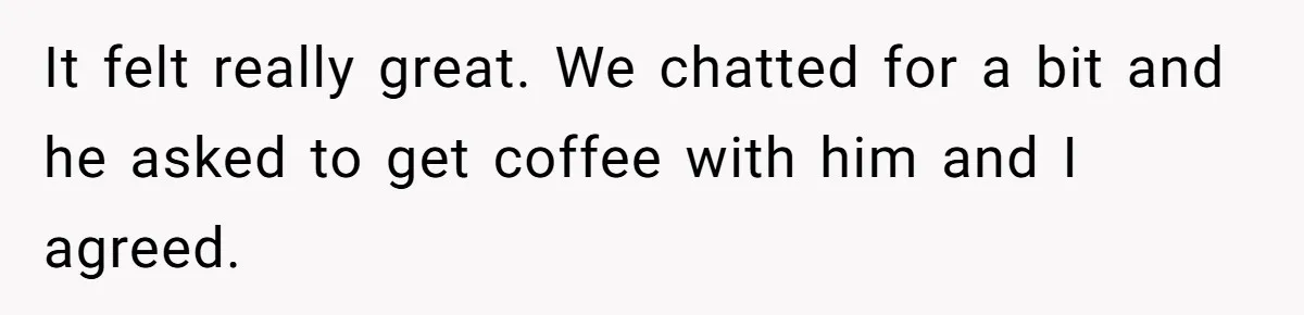 It felt really great. We chatted for a bit and he asked to get coffee with him and I agreed.