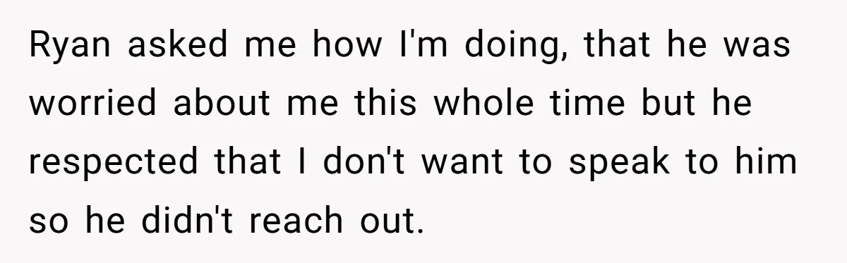 Ryan asked me how I'm doing, that he was worried about me this whole time but he respected that I don't want to speak to him so he didn't reach...
