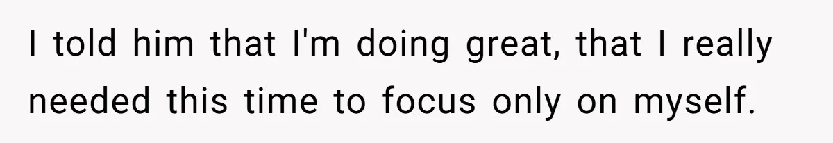 I told him that I'm doing great, that I really needed this time to focus only on myself.