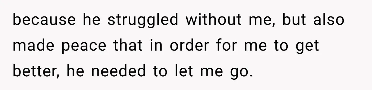 because he struggled without me, but also made peace that in order for me to get better, he needed to let me go.