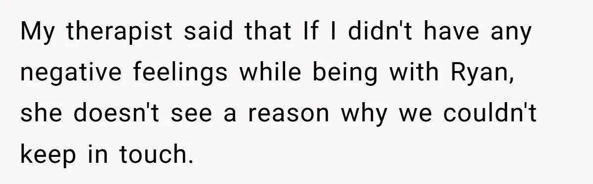 My therapist said that If I didn't have any negative feelings while being with Ryan, she doesn't see a reason why we couldn't keep in touch.