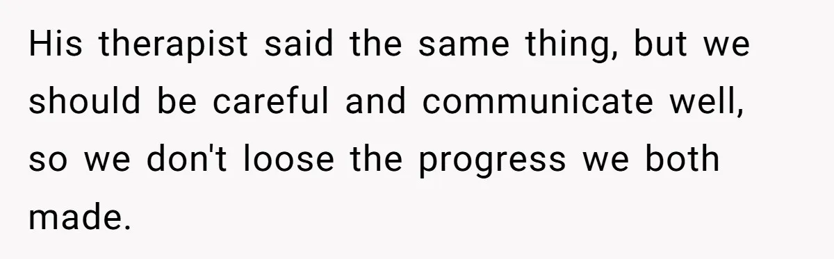 His therapist said the same thing, but we should be careful and communicate well, so we don't loose the progress we both made.