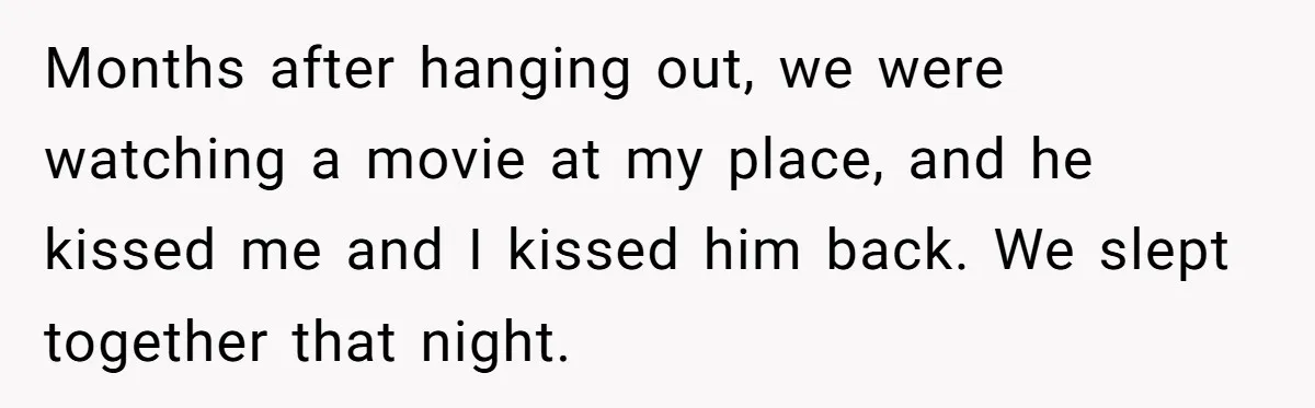 Months after hanging out, we were watching a movie at my place, and he kissed me and I kissed him back. We slept together that night.