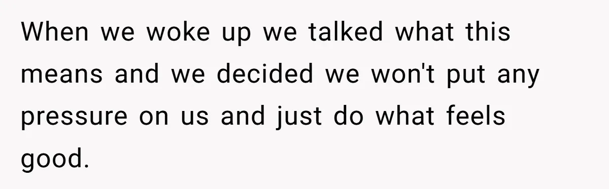 When we woke up we talked what this means and we decided we won't put any pressure on us and just do what feels good.