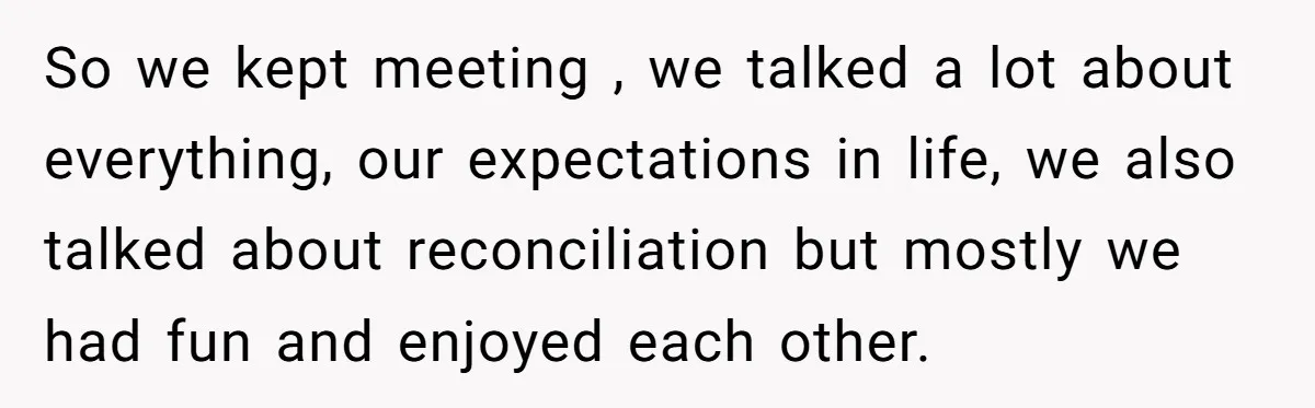 So we kept meeting , we talked a lot about everything, our expectations in life, we also talked about reconciliation but mostly we had fun and enjoyed each other.