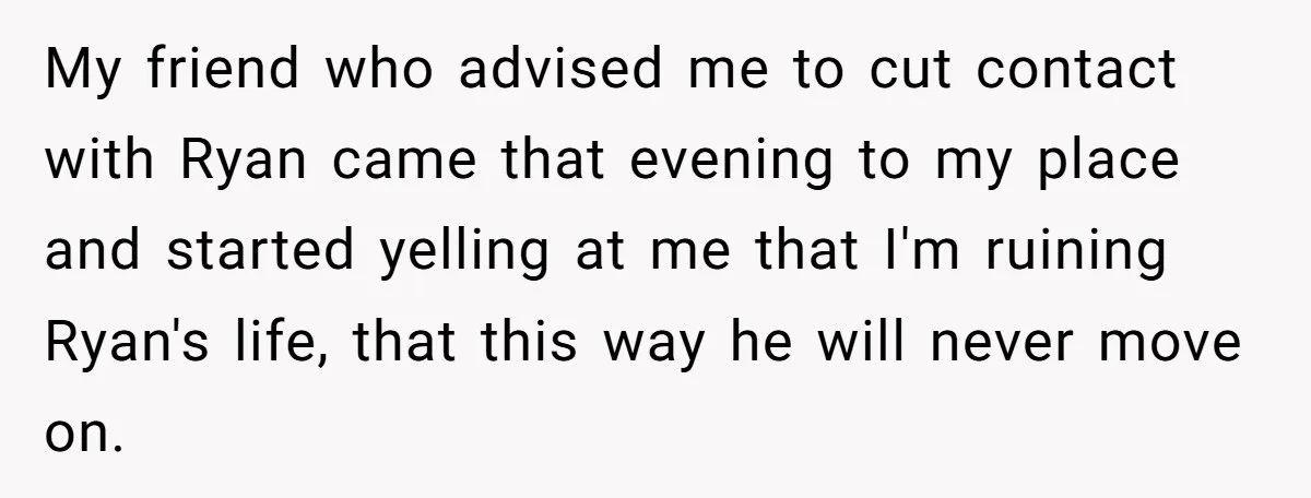 My friend who advised me to cut contact with Ryan came that evening to my place and started yelling at me that I'm ruining Ryan's life, that this way he...