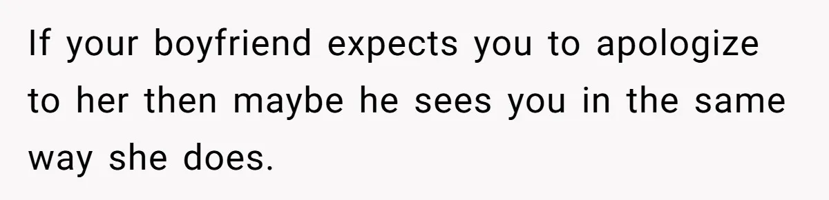 If your boyfriend expects you to apologize to her then maybe he sees you in the same way she does.