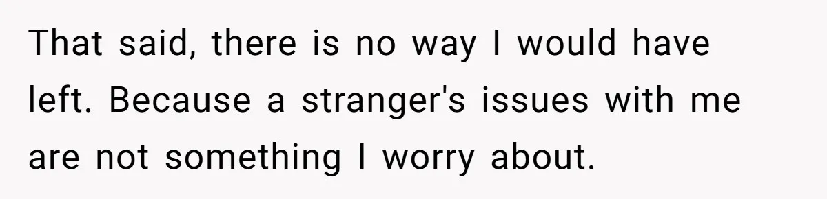 That said, there is no way I would have left. Because a stranger's issues with me are not something I worry about.