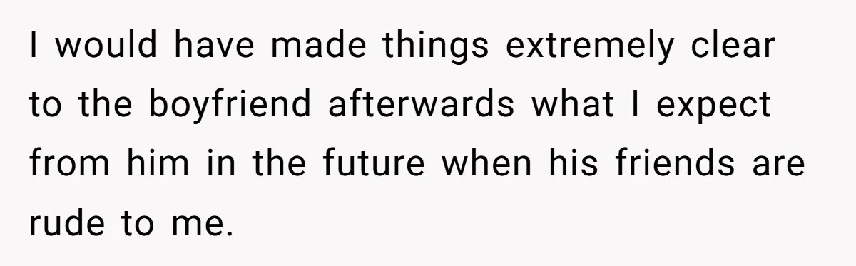 I would have made things extremely clear to the boyfriend afterwards what I expect from him in the future when his friends are rude to me.