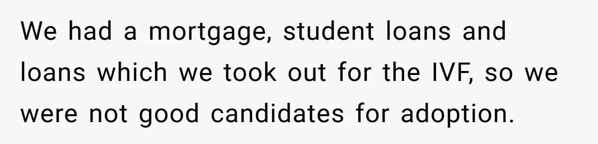 We had a mortgage, student loans and loans which we took out for the IVF, so we were not good candidates for adoption.