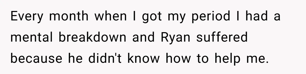 Every month when I got my period I had a mental breakdown and Ryan suffered because he didn't know how to help me.