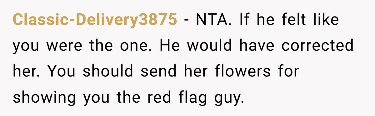 Classic-Delivery3875 − NTA. If he felt like you were the one. He would have corrected her. You should send her flowers for showing you the red flag guy.