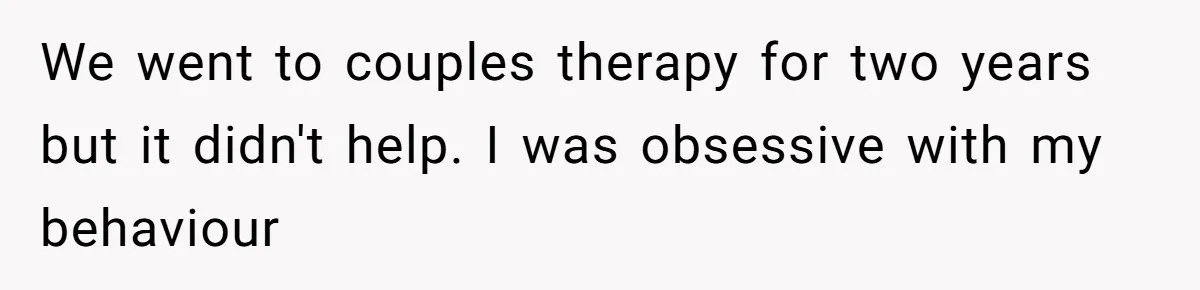 We went to couples therapy for two years but it didn't help. I was obsessive with my behaviour