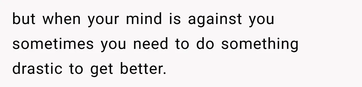 but when your mind is against you sometimes you need to do something drastic to get better.