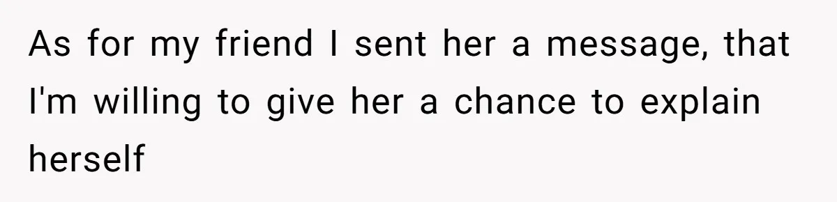 As for my friend I sent her a message, that I'm willing to give her a chance to explain herself