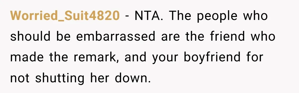 Worried_Suit4820 − NTA. The people who should be embarrassed are the friend who made the remark, and your boyfriend for not shutting her down.