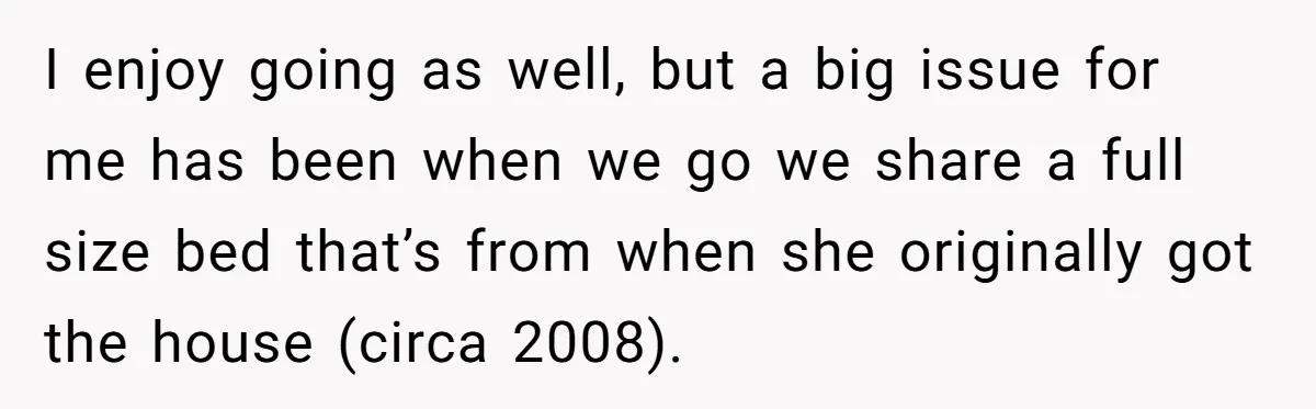 I enjoy going as well, but a big issue for me has been when we go we share a full size bed that’s from when she originally got the house...