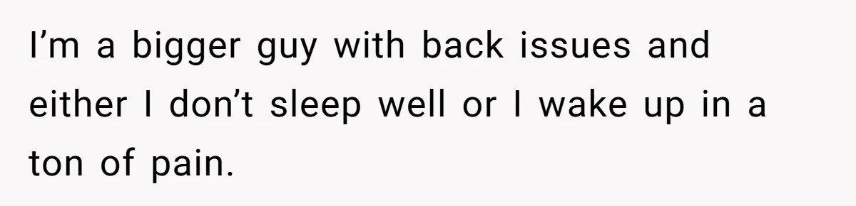 I’m a bigger guy with back issues and either I don’t sleep well or I wake up in a ton of pain.
