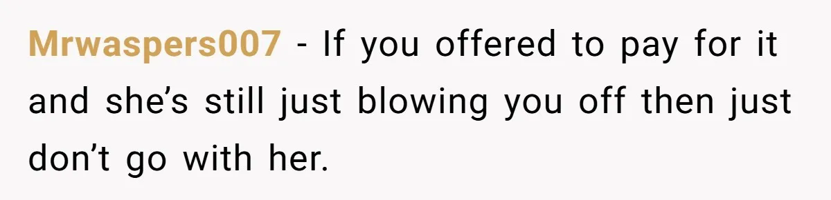 Mrwaspers007 − If you offered to pay for it and she’s still just blowing you off then just don’t go with her.