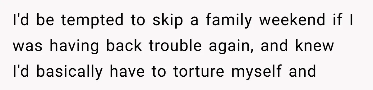 I'd be tempted to skip a family weekend if I was having back trouble again, and knew I'd basically have to torture myself and