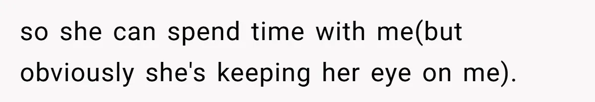 so she can spend time with me(but obviously she's keeping her eye on me).