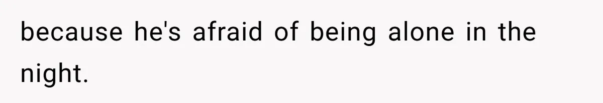 because he's afraid of being alone in the night.