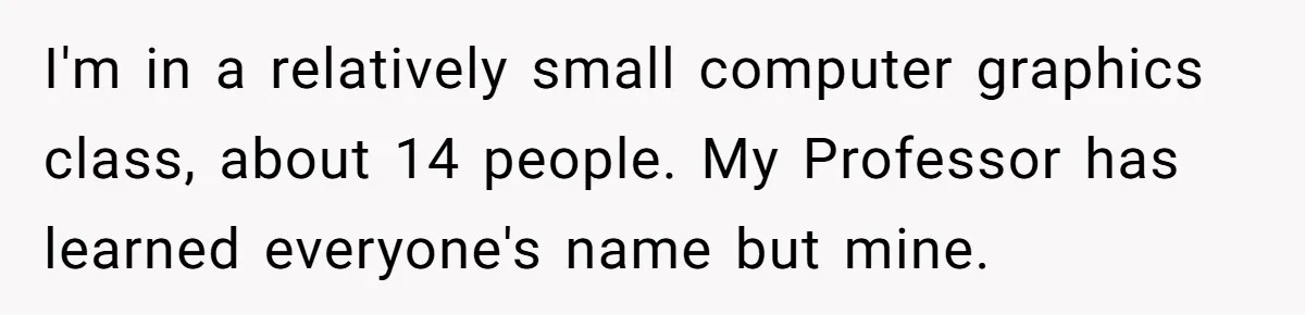 I'm in a relatively small computer graphics class, about 14 people. My Professor has learned everyone's name but mine.