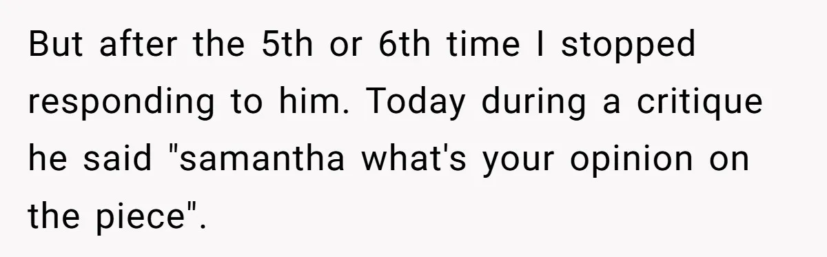 But after the 5th or 6th time I stopped responding to him. Today during a critique he said "samantha what's your opinion on the piece".