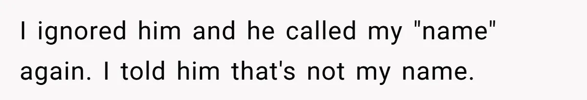 I ignored him and he called my "name" again. I told him that's not my name.