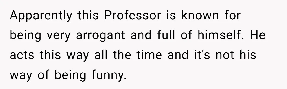 Apparently this Professor is known for being very arrogant and full of himself. He acts this way all the time and it's not his way of being funny.
