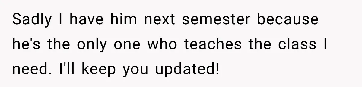 Sadly I have him next semester because he's the only one who teaches the class I need. I'll keep you updated!