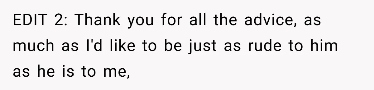 EDIT 2: Thank you for all the advice, as much as I'd like to be just as rude to him as he is to me,