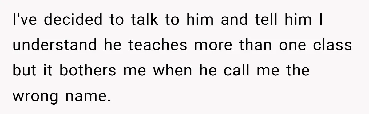 I've decided to talk to him and tell him I understand he teaches more than one class but it bothers me when he call me the wrong name.