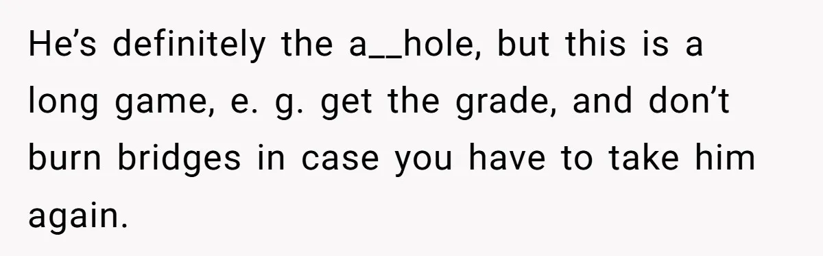 He’s definitely the a__hole, but this is a long game, e. g. get the grade, and don’t burn bridges in case you have to take him again.