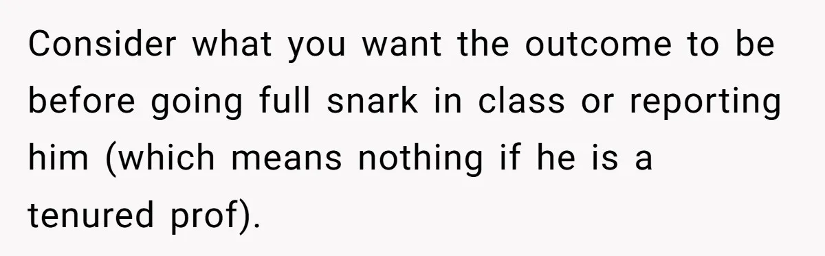 Consider what you want the outcome to be before going full snark in class or reporting him (which means nothing if he is a tenured prof).