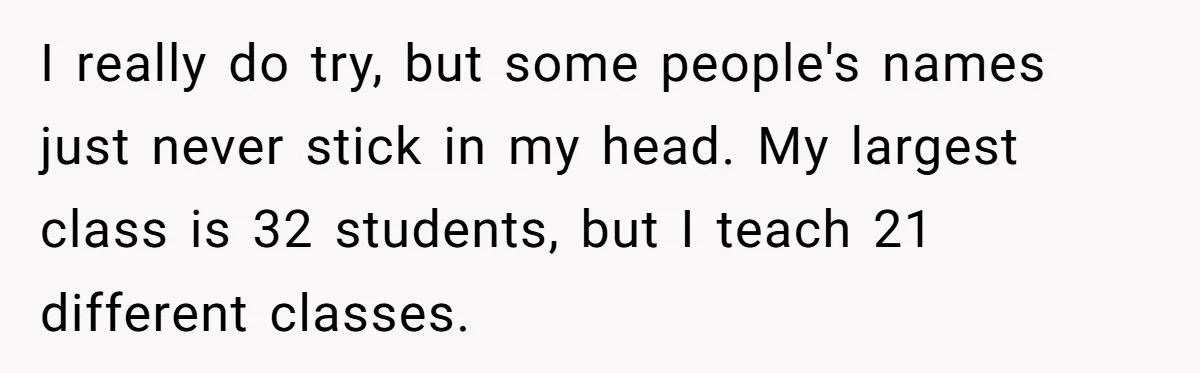 I really do try, but some people's names just never stick in my head. My largest class is 32 students, but I teach 21 different classes.